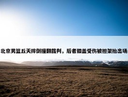 北京男篮丘天摔倒撞翻裁判，后者膝盖受伤被担架抬出场