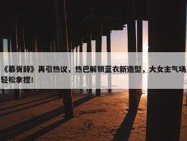 《慕胥辞》再引热议，热巴解锁蓝衣新造型，大女主气场轻松拿捏！