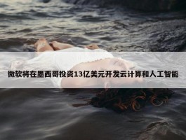 微软将在墨西哥投资13亿美元开发云计算和人工智能