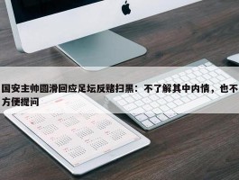 国安主帅圆滑回应足坛反赌扫黑：不了解其中内情，也不方便提问