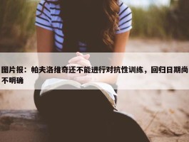 图片报：帕夫洛维奇还不能进行对抗性训练，回归日期尚不明确