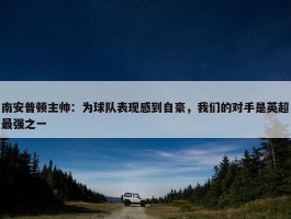 南安普顿主帅：为球队表现感到自豪，我们的对手是英超最强之一