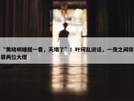 “黄晓明睡醒一看，天塌了”！叶珂乱说话，一夜之间得罪两位大佬