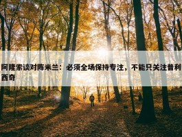 阿隆索谈对阵米兰：必须全场保持专注，不能只关注普利西奇