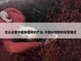 怎么运营中国制造网的产品 中国制造网的经营模式