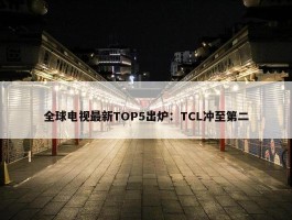 全球电视最新TOP5出炉：TCL冲至第二