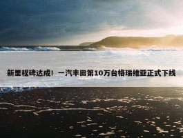 新里程碑达成！一汽丰田第10万台格瑞维亚正式下线