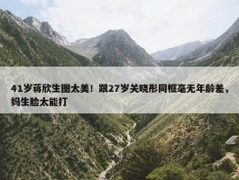 41岁蒋欣生图太美！跟27岁关晓彤同框毫无年龄差，妈生脸太能打