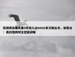 陈佩琪自曝夫妻9年收入达6000多万新台币，谢寒冰：真的想救柯文哲就闭嘴