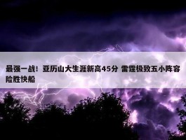 最强一战！亚历山大生涯新高45分 雷霆极致五小阵容险胜快船