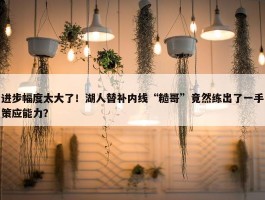 进步幅度太大了！湖人替补内线“糙哥”竟然练出了一手策应能力？