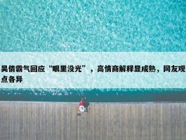 吴倩霸气回应“眼里没光”，高情商解释显成熟，网友观点各异