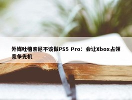 外媒吐槽索尼不该做PS5 Pro：会让Xbox占领竞争先机