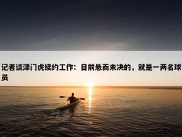 记者谈津门虎续约工作：目前悬而未决的，就是一两名球员