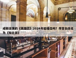 成毅主演的《英雄志》2024年能播出吗？传言会改名为《知北游》