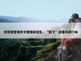 京郊滑雪场冬令营提前招生，“南下”抢客大战打响