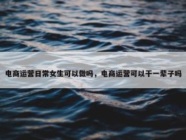 电商运营日常女生可以做吗，电商运营可以干一辈子吗