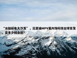 “冰箱彩电大沙发”，比亚迪MPV夏内饰科技全球首发，卖多少钱合适？