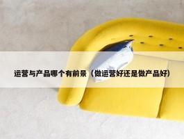 运营与产品哪个有前景（做运营好还是做产品好）