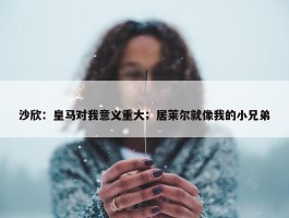 沙欣：皇马对我意义重大；居莱尔就像我的小兄弟