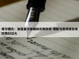 库尔图瓦：加盟皇马曾被纳瓦斯敌视 理解马竞球迷但有时他们过火