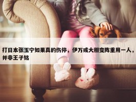 打日本张玉宁如果真的伤停，伊万或大胆变阵重用一人，并非王子铭