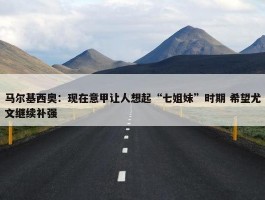 马尔基西奥：现在意甲让人想起“七姐妹”时期 希望尤文继续补强