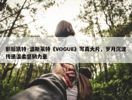 影后凯特·温斯莱特《VOGUE》写真大片，岁月沉淀传递温柔坚韧力量