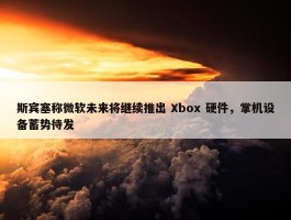 斯宾塞称微软未来将继续推出 Xbox 硬件，掌机设备蓄势待发