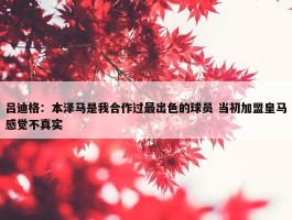 吕迪格：本泽马是我合作过最出色的球员 当初加盟皇马感觉不真实