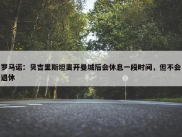 罗马诺：贝吉里斯坦离开曼城后会休息一段时间，但不会退休