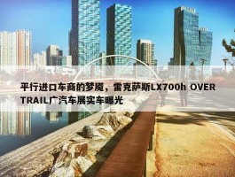 平行进口车商的梦魇，雷克萨斯LX700h OVERTRAIL广汽车展实车曝光