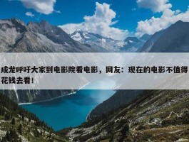 成龙呼吁大家到电影院看电影，网友：现在的电影不值得花钱去看！