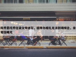 陈乔恩托乔任梁父母送花，因举办婚礼无法到场悼念，亲笔信曝光