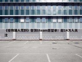 《怪物猎人荒野》登顶Steam愿望单！超14万人关注