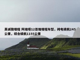 真诚做增程 阿维塔12首推增程车型，纯电续航245公里，综合续航1155公里