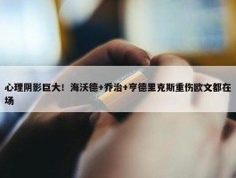 心理阴影巨大！海沃德+乔治+亨德里克斯重伤欧文都在场