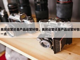 美团运营还是产品运营好做，美团运营还是产品运营好做一点