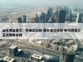 山东男篮官方：外援达拉斯-摩尔通过试训 拟与其签订正式聘用合同