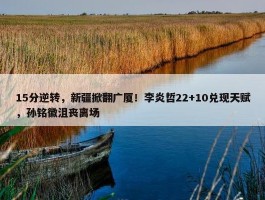 15分逆转，新疆掀翻广厦！李炎哲22+10兑现天赋，孙铭徽沮丧离场