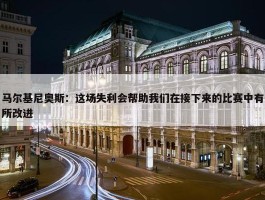 马尔基尼奥斯：这场失利会帮助我们在接下来的比赛中有所改进