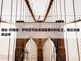 格伦-约翰逊：萨利巴可能是英超最好的后卫，他还会继续进步