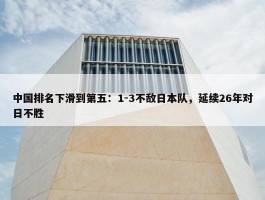 中国排名下滑到第五：1-3不敌日本队，延续26年对日不胜