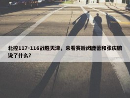 北控117-116战胜天津，来看赛后闵鹿蕾和张庆鹏说了什么？