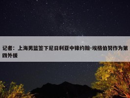 记者：上海男篮签下尼日利亚中锋约翰-埃格伯努作为第四外援