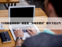 T1功勋老将投敌？被指责“没有你更好”咽不下这口气！