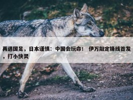 再遇国足，日本谨慎：中国会玩命！ 伊万敲定锋线首发，打小快灵