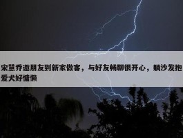 宋慧乔邀朋友到新家做客，与好友畅聊很开心，躺沙发抱爱犬好慵懒