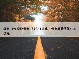 极氪51%控股领克，沃尔沃退出，领克品牌估值180亿元