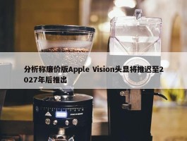 分析称廉价版Apple Vision头显将推迟至2027年后推出